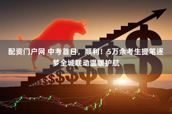 配资门户网 中考首日，顺利！5万余考生提笔逐梦全城联动温暖护航