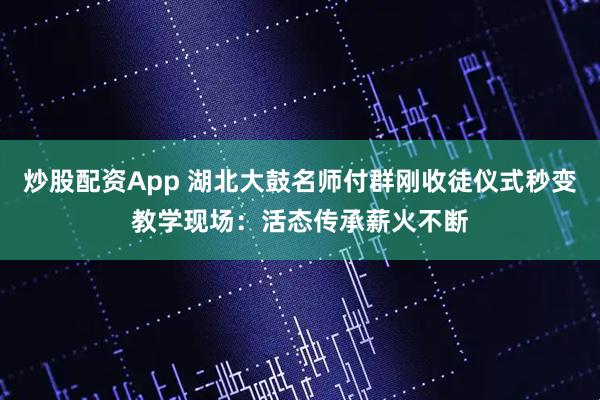 炒股配资App 湖北大鼓名师付群刚收徒仪式秒变教学现场：活态传承薪火不断