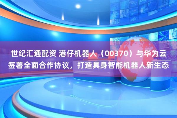 世纪汇通配资 港仔机器人（00370）与华为云签署全面合作协议，打造具身智能机器人新生态
