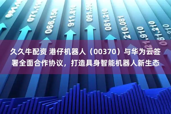 久久牛配资 港仔机器人（00370）与华为云签署全面合作协议，打造具身智能机器人新生态