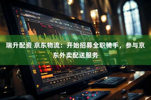 瑞升配资 京东物流：开始招募全职骑手，参与京东外卖配送服务