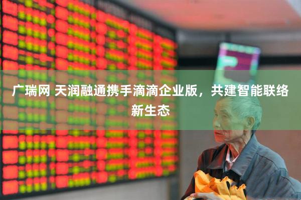 广瑞网 天润融通携手滴滴企业版，共建智能联络新生态