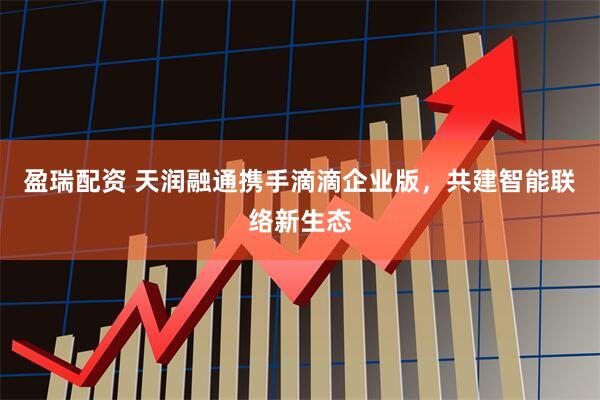 盈瑞配资 天润融通携手滴滴企业版，共建智能联络新生态