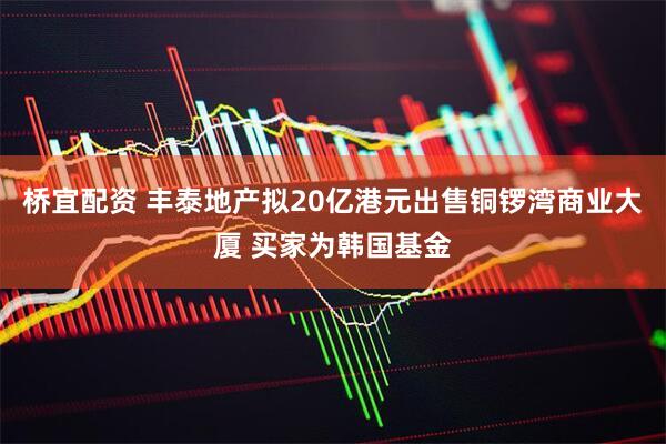 桥宜配资 丰泰地产拟20亿港元出售铜锣湾商业大厦 买家为韩国基金