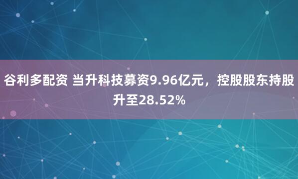 谷利多配资 当升科技募资9.96亿元，控股股东持股升至28.52%