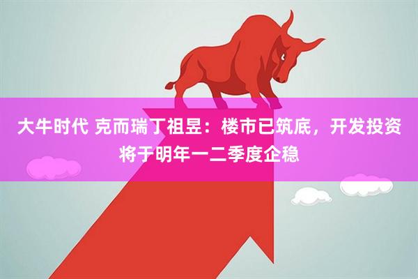 大牛时代 克而瑞丁祖昱：楼市已筑底，开发投资将于明年一二季度企稳