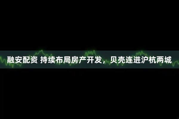 融安配资 持续布局房产开发，贝壳连进沪杭两城