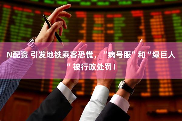 N配资 引发地铁乘客恐慌，“病号服”和“绿巨人”被行政处罚！