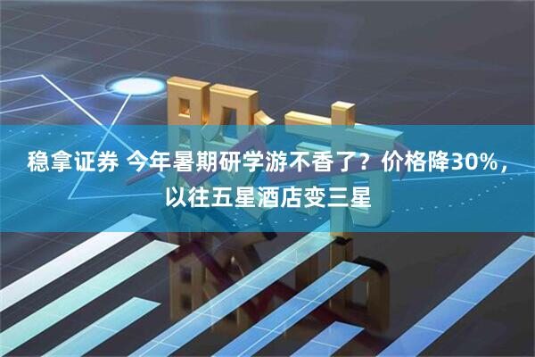 稳拿证券 今年暑期研学游不香了？价格降30%，以往五星酒店变三星