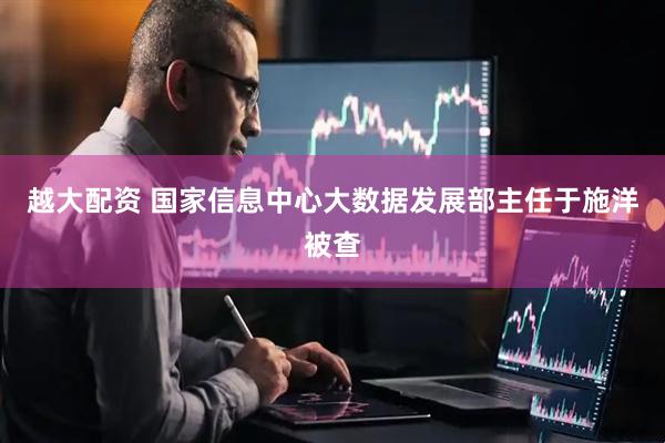 越大配资 国家信息中心大数据发展部主任于施洋被查
