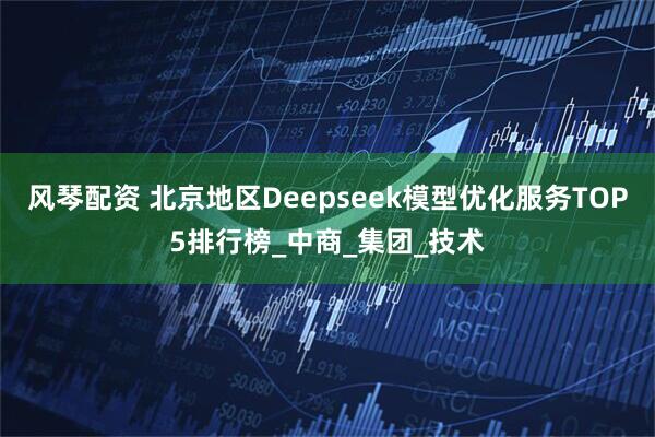 风琴配资 北京地区Deepseek模型优化服务TOP5排行榜_中商_集团_技术