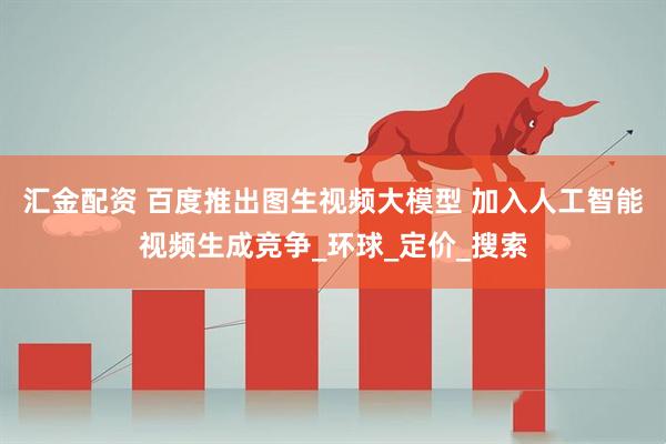 汇金配资 百度推出图生视频大模型 加入人工智能视频生成竞争_环球_定价_搜索