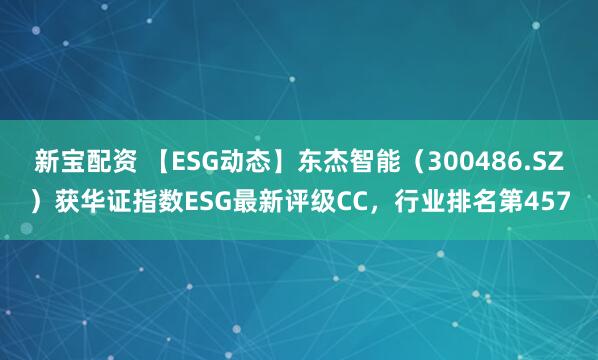 新宝配资 【ESG动态】东杰智能（300486.SZ）获华证指数ESG最新评级CC，行业排名第457