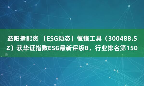 益阳指配资 【ESG动态】恒锋工具（300488.SZ）获华证指数ESG最新评级B，行业排名第150
