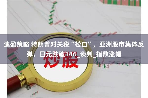 速盈策略 特朗普对关税“松口”，亚洲股市集体反弹，日元跌破146_谈判_指数涨幅