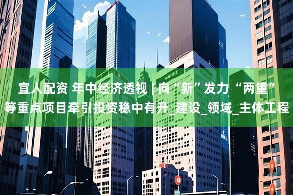 宜人配资 年中经济透视 | 向“新”发力 “两重”等重点项目牵引投资稳中有升_建设_领域_主体工程