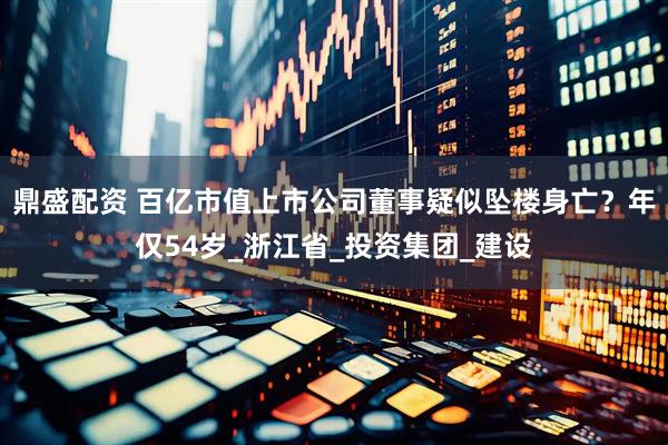 鼎盛配资 百亿市值上市公司董事疑似坠楼身亡？年仅54岁_浙江省_投资集团_建设
