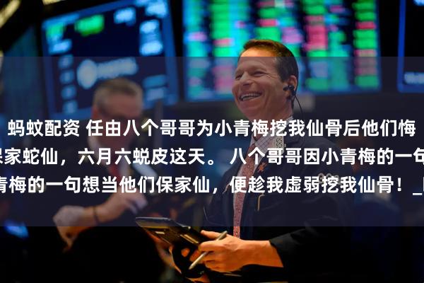 蚂蚊配资 任由八个哥哥为小青梅挖我仙骨后他们悔疯了 黎昭沈烬 身为保家蛇仙，六月六蜕皮这天。 　　八个哥哥因小青梅的一句想当他们保家仙，便趁我虚弱挖我仙骨！_暖暖_命脉_大哥