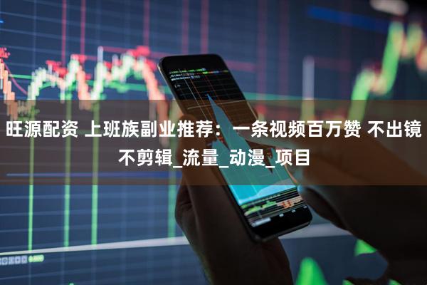 旺源配资 上班族副业推荐：一条视频百万赞 不出镜不剪辑_流量_动漫_项目