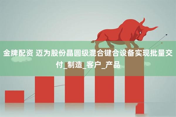 金牌配资 迈为股份晶圆级混合键合设备实现批量交付_制造_客户_产品