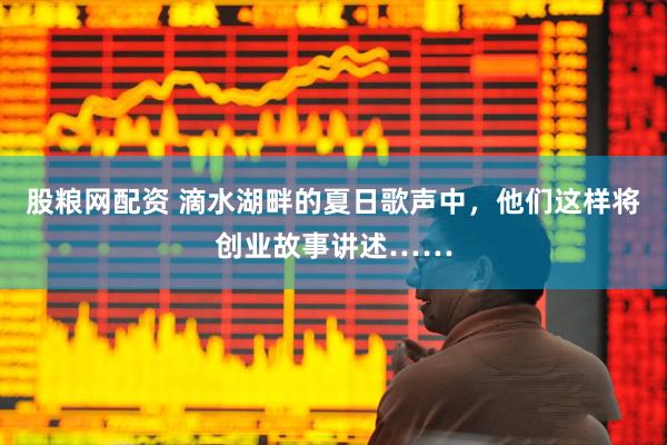 股粮网配资 滴水湖畔的夏日歌声中，他们这样将创业故事讲述……