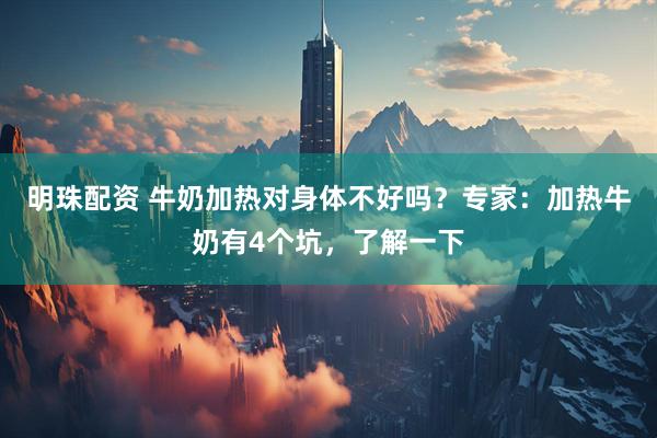 明珠配资 牛奶加热对身体不好吗？专家：加热牛奶有4个坑，了解一下