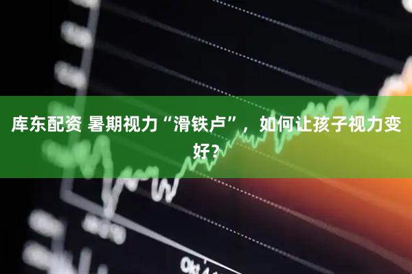 库东配资 暑期视力“滑铁卢”，如何让孩子视力变好？