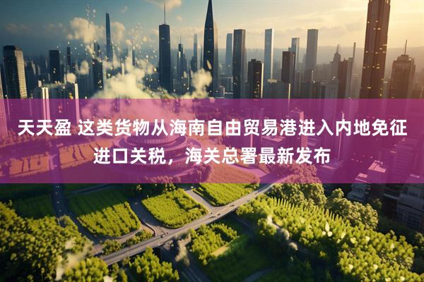 天天盈 这类货物从海南自由贸易港进入内地免征进口关税，海关总署最新发布