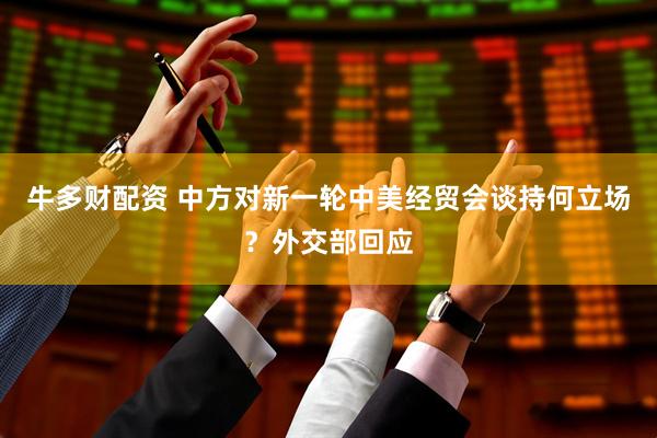 牛多财配资 中方对新一轮中美经贸会谈持何立场？外交部回应