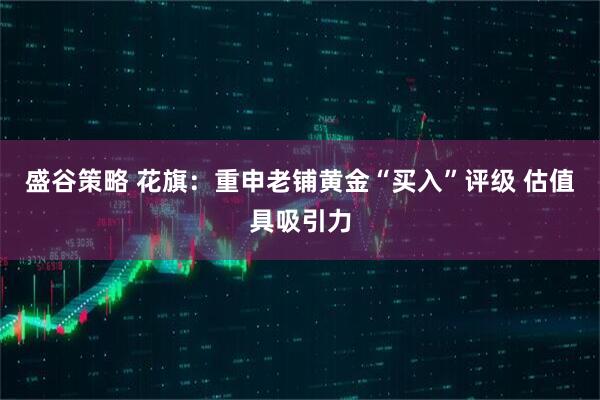 盛谷策略 花旗：重申老铺黄金“买入”评级 估值具吸引力