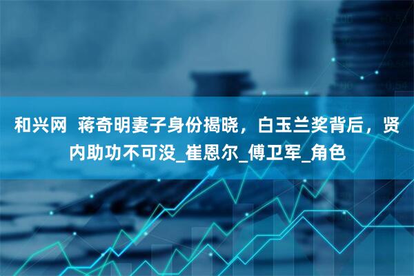 和兴网  蒋奇明妻子身份揭晓，白玉兰奖背后，贤内助功不可没_崔恩尔_傅卫军_角色