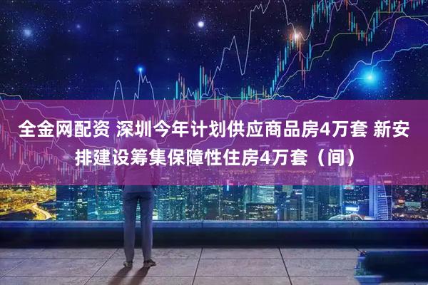 全金网配资 深圳今年计划供应商品房4万套 新安排建设筹集保障性住房4万套（间）