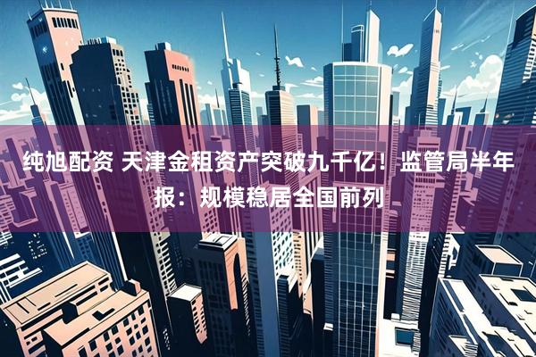 纯旭配资 天津金租资产突破九千亿！监管局半年报：规模稳居全国前列