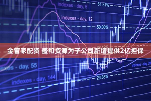 金管家配资 盛和资源为子公司新增提供2亿担保