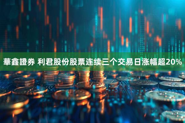 華鑫證券 利君股份股票连续三个交易日涨幅超20%