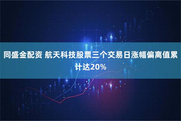 同盛金配资 航天科技股票三个交易日涨幅偏离值累计达20%