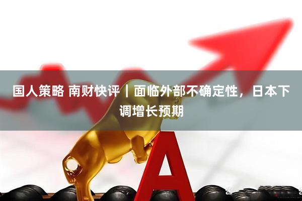 国人策略 南财快评｜面临外部不确定性，日本下调增长预期