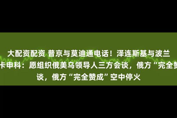 大配资配资 普京与莫迪通电话！泽连斯基与波兰总统通话！卢卡申科：愿组织俄美乌领导人三方会谈，俄方“完全赞成”空中停火