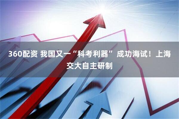 360配资 我国又一“科考利器” 成功海试！上海交大自主研制