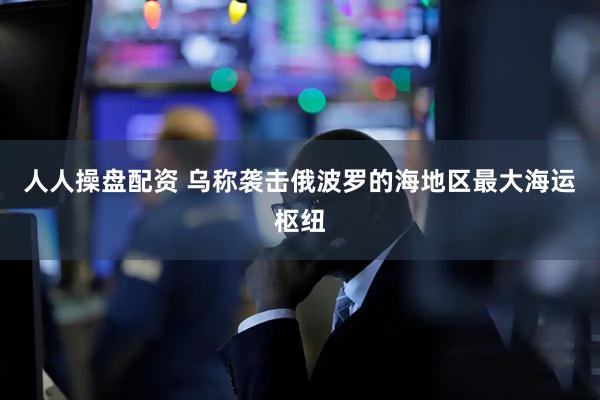 人人操盘配资 乌称袭击俄波罗的海地区最大海运枢纽