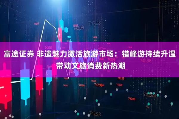 富途证券 非遗魅力激活旅游市场：错峰游持续升温 带动文旅消费新热潮