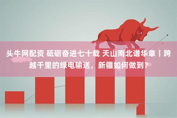 头牛网配资 砥砺奋进七十载 天山南北谱华章丨跨越千里的绿电输送，新疆如何做到？