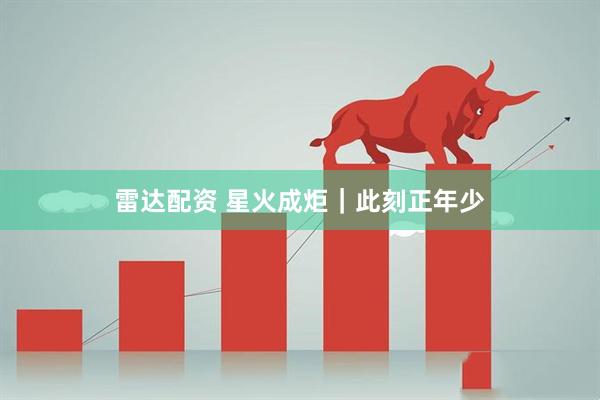 雷达配资 星火成炬｜此刻正年少