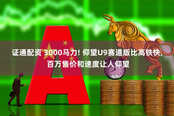 证通配资 3000马力! 仰望U9赛道版比高铁快, 百万售价和速度让人仰望